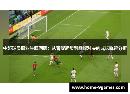 中超球员职业生涯回顾:从青涩起步到巅峰对决的成长轨迹分析 中超球员职业生涯回顾:从青涩起步到巅峰对决的成长轨迹分析