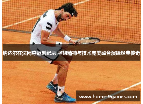 纳达尔在法网夺冠创纪录 坚韧精神与技术完美融合演绎经典传奇 纳达尔在法网夺冠创纪录 坚韧精神与技术完美融合演绎经典传奇