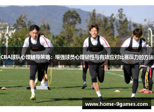 CBA球队心理辅导策略：增强球员心理韧性与有效应对比赛压力的方法