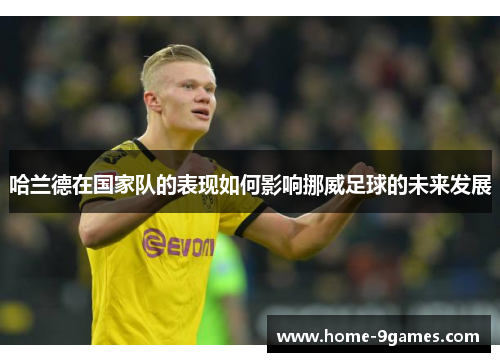 哈兰德在国家队的表现如何影响挪威足球的未来发展