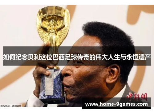如何纪念贝利这位巴西足球传奇的伟大人生与永恒遗产