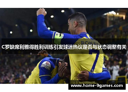C罗缺席利雅得胜利训练引发球迷热议是否与状态调整有关