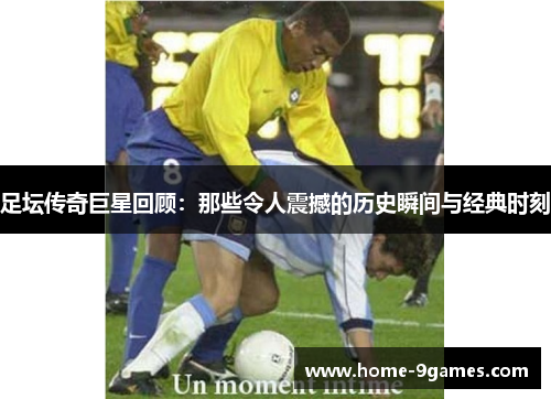 足坛传奇巨星回顾：那些令人震撼的历史瞬间与经典时刻