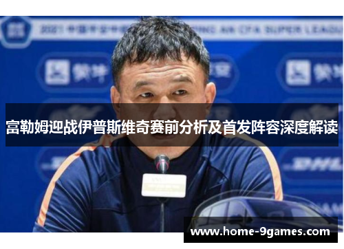 富勒姆迎战伊普斯维奇赛前分析及首发阵容深度解读