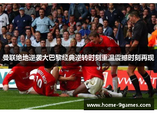 曼联绝地逆袭大巴黎经典逆转时刻重温震撼时刻再现