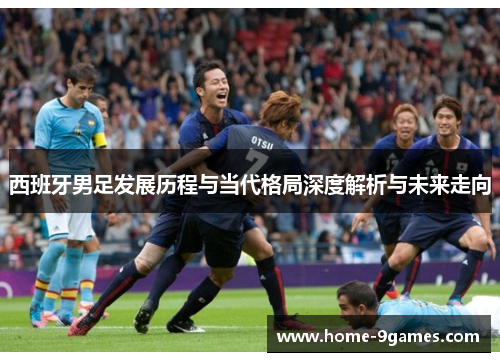 西班牙男足发展历程与当代格局深度解析与未来走向