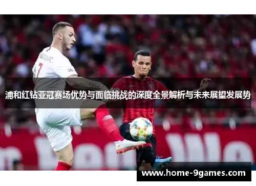 浦和红钻亚冠赛场优势与面临挑战的深度全景解析与未来展望发展势